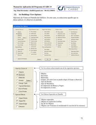 Manual de Aplicación del Programa ETABS v9
72
Ing. Eliud Hernández / eliudh5@gmail.com / 58-412-2390553
3.5. Set Buildings View Options:
Opciones de Vistas en Pantalla del Edificio. En este caso, se selecciona aquello que se
desea aplicar y/o observar en pantalla.
v
Ver los colores seleccionando una de las siguientes opciones.
Objetos.
Secciones.
Materiales.
Grupos. (En este Caso se puede elegir el Grupo a observar)
Tipo de Diseño.
Tipo de Miembros.
En impresión de Blanco y Negro.
En impresión a Color.
Ver Efectos Especiales en Pantalla
Objetos separados.
Objetos en expresión Unifilar.
Eje de los Objetos.
Objetos con Volumen (Considerando la sección de los mismos)
 
