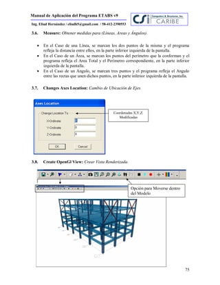 Manual de Aplicación del Programa ETABS v9
75
Ing. Eliud Hernández / eliudh5@gmail.com / 58-412-2390553
3.6. Measure: Obtener medidas para (Líneas, Areas y Ángulos).
 En el Caso de una Línea, se marcan los dos puntos de la misma y el programa
refleja la distancia entre ellos, en la parte inferior izquierda de la pantalla.
 En el Caso de un Área, se marcan los puntos del perímetro que la conforman y el
programa refleja el Area Total y el Perímetro correspondiente, en la parte inferior
izquierda de la pantalla.
 En el Caso de un Angulo, se marcan tres puntos y el programa refleja el Angulo
entre las rectas que unen dichos puntos, en la parte inferior izquierda de la pantalla.
3.7. Changes Axes Location: Cambio de Ubicación de Ejes.
3.8. Create OpenGl View: Crear Vista Renderizada.
Coordenadas X,Y,Z.
Modificadas
Opción para Moverse dentro
del Modelo
 
