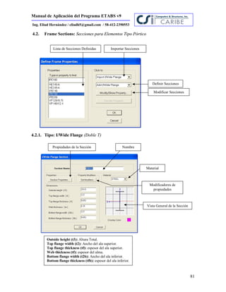 Manual de Aplicación del Programa ETABS v9
81
Ing. Eliud Hernández / eliudh5@gmail.com / 58-412-2390553
4.2. Frame Sections: Secciones para Elementos Tipo Pórtico
4.2.1. Tipo: I/Wide Flange (Doble T)
Lista de Secciones Definidas Importar Secciones
Definir Secciones
Modificar Secciones
Propiedades de la Sección
Material
Modificadores de
propiedades
Nombre
Outside height (t3): Altura Total.
Top flange width (t2): Ancho del ala superior.
Top flange thickness (tf): espesor del ala superior.
Web thickness (tf): espesor del alma.
Bottom flange width (t2b): Ancho del ala inferior.
Bottom flange thickness (tfb): espesor del ala inferior.
Vista General de la Sección
 