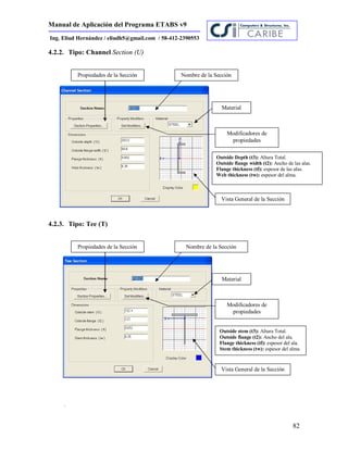 Manual de Aplicación del Programa ETABS v9
82
Ing. Eliud Hernández / eliudh5@gmail.com / 58-412-2390553
4.2.2. Tipo: Channel Section (U)
4.2.3. Tipo: Tee (T)
.
Propiedades de la Sección
Material
Modificadores de
propiedades
Nombre de la Sección
Propiedades de la Sección
Material
Modificadores de
propiedades
Nombre de la Sección
Outside Depth (t3): Altura Total.
Outside flange width (t2): Ancho de las alas.
Flange thickness (tf): espesor de las alas.
Web thickness (tw): espesor del alma.
Outside stem (t3): Altura Total.
Outside flange (t2): Ancho del ala.
Flange thickness (tf): espesor del ala.
Stem thickness (tw): espesor del alma.
Vista General de la Sección
Vista General de la Sección
 