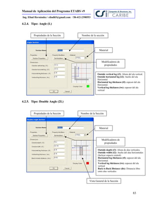 Manual de Aplicación del Programa ETABS v9
83
Ing. Eliud Hernández / eliudh5@gmail.com / 58-412-2390553
4.2.4. Tipo: Angle (L)
4.2.5. Tipo: Double Angle (2L)
Propiedades de la Sección
Material
Modificadores de
propiedades
Nombre de la sección
Outside vertical leg (t3): Altura del ala vertical.
Outside horizontal leg (t2): Ancho del ala
Horizontal.
Horizontal leg thickness (tf): espesor del ala
Horizontal.
Vertical leg thickness (tw): espesor del ala
vertical
Propiedades de la Sección
Material
Modificadores de
propiedades
Nombre de la Sección
Outside depth (t3): Altura de alas verticales.
Outside width (t2): Ancho del alas horizontales
(Incluye espacio central).
Horizontal leg thickness (tf): espesor del ala
Horizontal.
Vertical leg thickness (tw): espesor del ala
vertical
Back to Back Distance (dis): Distancia libre
entre alas verticales
Vista General de la Sección
 