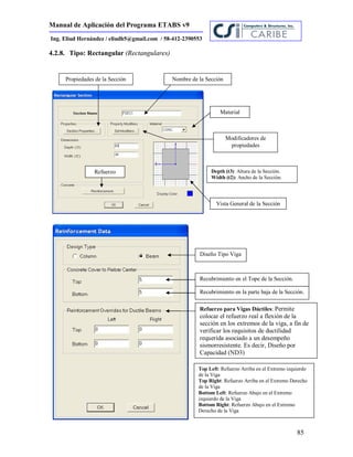 Manual de Aplicación del Programa ETABS v9
85
Ing. Eliud Hernández / eliudh5@gmail.com / 58-412-2390553
4.2.8. Tipo: Rectangular (Rectangulares)
Propiedades de la Sección
Material
Modificadores de
propiedades
Nombre de la Sección
Depth (t3): Altura de la Sección.
Width (t2): Ancho de la Sección.
Refuerzo
Diseño Tipo Viga
Recubrimiento en el Tope de la Sección.
Recubrimiento en la parte baja de la Sección.
Refuerzo para Vigas Dúctiles: Permite
colocar el refuerzo real a flexión de la
sección en los extremos de la viga, a fin de
verificar los requisitos de ductilidad
requerida asociado a un desempeño
sismorresistente. Es decir, Diseño por
Capacidad (ND3)
Top Left: Refuerzo Arriba en el Extremo izquierdo
de la Viga
Top Right: Refuerzo Arriba en el Extremo Derecho
de la Viga
Bottom Left: Refuerzo Abajo en el Extremo
izquierdo de la Viga
Bottom Right: Refuerzo Abajo en el Extremo
Derecho de la Viga
Vista General de la Sección
 