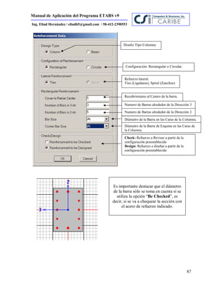Manual de Aplicación del Programa ETABS v9
87
Ing. Eliud Hernández / eliudh5@gmail.com / 58-412-2390553
Diseño Tipo Columna
Configuración: Rectangular o Circular.
Refuerzo lateral:
Ties (Ligaduras), Spiral (Zunchos)
Recubrimiento al Centro de la barra.
Numero de Barras alrededor de la Dirección 3
Numero de Barras alrededor de la Dirección 2
Diámetro de la Barra en las Caras de la Columna.
Check: Refuerzo a Revisar a partir de la
configuración preestablecida
Design: Refuerzo a diseñar a partir de la
configuración preestablecida
Diámetro de la Barra de Esquina en las Caras de
la Columna.
Es importante destacar que el diámetro
de la barra sólo se toma en cuenta si se
utiliza la opción “Be Checked”, es
decir, si se va a chequear la sección con
el acero de refuerzo indicado.
 