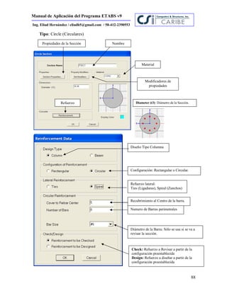 Manual de Aplicación del Programa ETABS v9
88
Ing. Eliud Hernández / eliudh5@gmail.com / 58-412-2390553
Tipo: Circle (Circulares)
Propiedades de la Sección
Material
Modificadores de
propiedades
Nombre
Diameter (t3): Diámetro de la Sección.Refuerzo
Diseño Tipo Columna
Configuración: Rectangular o Circular.
Refuerzo lateral:
Ties (Ligaduras), Spiral (Zunchos)
Recubrimiento al Centro de la barra.
Numero de Barras perimetrales
Diámetro de la Barra: Sólo se usa si se va a
revisar la sección.
Check: Refuerzo a Revisar a partir de la
configuración preestablecida
Design: Refuerzo a diseñar a partir de la
configuración preestablecida
 