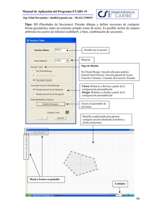Manual de Aplicación del Programa ETABS v9
90
Ing. Eliud Hernández / eliudh5@gmail.com / 58-412-2390553
Tipo: SD (Diseñador de Secciones): Permite dibujar y definir secciones de cualquier
forma geométrica, tanto en concreto armado como de acero. Es posible incluir de manera
arbitraria los aceros de refuerzo (cabillas9, o bien, combinación de secciones.
Nombre de la sección
Material
Tipo de Diseño:
No Check/Design: Sección sólo para análisis
General Steel Section: Sección general de Acero.
Concrete Columna: Columna de Concreto Armado.
Check: Refuerzo a Revisar a partir de la
configuración preestablecida
Design: Refuerzo a diseñar a partir de la
configuración preestablecida
Acceso al generador de
secciones
Plantilla cuadriculada para generar
cualquier sección destinada al análisis y
diseño estructural.
Menú e Iconos en pantalla
Unidades
 