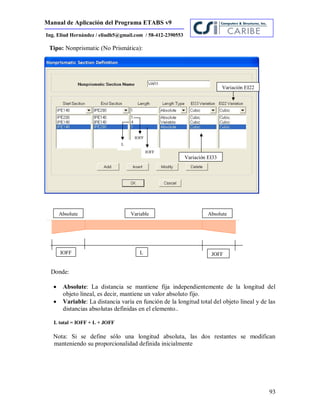 Manual de Aplicación del Programa ETABS v9
93
Ing. Eliud Hernández / eliudh5@gmail.com / 58-412-2390553
Tipo: Nonprismatic (No Prismática):
Donde:
 Absolute: La distancia se mantiene fija independientemente de la longitud del
objeto lineal, es decir, mantiene un valor absoluto fijo.
 Variable: La distancia varía en función de la longitud total del objeto lineal y de las
distancias absolutas definidas en el elemento..
L total = IOFF + L + JOFF
Nota: Si se define sólo una longitud absoluta, las dos restantes se modifican
manteniendo su proporcionalidad definida inicialmente
IOFF L JOFF
Absolute AbsoluteVariable
IOFF
L
JOFF
Variación EI33
Variación EI22
 