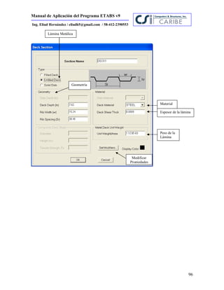 Manual de Aplicación del Programa ETABS v9
96
Ing. Eliud Hernández / eliudh5@gmail.com / 58-412-2390553
Peso de la
Lámina
Material
Geometría
Espesor de la lámina
Modificar
Propiedades
Lámina Metálica
 