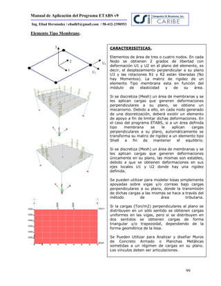 Manual de Aplicación del Programa ETABS v9
99
Ing. Eliud Hernández / eliudh5@gmail.com / 58-412-2390553
U1
U2
1
2
3
Elemento Tipo Membrane.
CARACTERISITICAS.
Elementos de área de tres o cuatro nodos. En cada
Nodo se obtienen 2 grados de libertad con
deformación U1 y U2 en el plano del elemento, es
decir, el desplazamiento perpendicular a su plano
U3 y las rotaciones R1 y R2 están liberadas (No
hay Momentos). La matriz de rigidez de un
elemento Tipo membrana esta en función del
módulo de elasticidad y de su área.
Si se discretiza (Mesh) un área de membranas y se
les aplican cargas que generen deformaciones
perpendiculares a su plano, se obtiene un
mecanismo. Debido a ello, en cada nodo generado
de una discretización, deberá existir un elemento
de apoyo a fin de limitar dichas deformaciones. En
el caso del programa ETABS, si a un área definida
tipo membrana se le aplican cargas
perpendiculares a su plano, automáticamente se
transforma su matriz de rigidez a un elemento tipo
Shell a fin de mantener el equilibrio.
Si se discretiza (Mesh) un área de membranas y se
les aplican cargas que generen deformaciones
únicamente en su plano, las mismas son estables,
debido a que se obtienen deformaciones en sus
ejes locales U1 y U2 donde hay una rigidez
definida.
Se pueden utilizar para modelar losas simplemente
apoyadas sobre vigas y/o correas bajo cargas
perpendiculares a su plano, donde la transmisión
de dichas cargas a las mismas se hace a través del
método de área tributaria.
Si la cargas (Ton/m2) perpendiculares al plano se
distribuyen en un sólo sentido se obtienen cargas
uniformes en las vigas, pero si se distribuyen en
dos sentidos se obtienen cargas de forma
triangular y/o trapezoidal, dependiendo de la
forma geométrica de la losa.
Se Pueden Utilizar para Analizar y diseñar Muros
de Concreto Armado o Planchas Metálicas
sometidas a un régimen de cargas en su plano.
Los vínculos deben ser articulaciones.
 