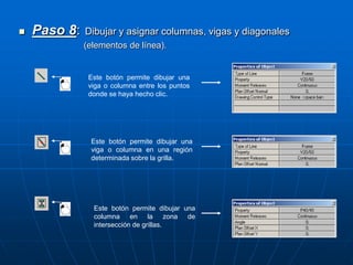  Paso 8: Dibujar y asignar columnas, vigas y diagonales
(elementos de línea).
Este botón permite dibujar una
viga o columna entre los puntos
donde se haya hecho clic.
Este botón permite dibujar una
viga o columna en una región
determinada sobre la grilla.
Este botón permite dibujar una
columna en la zona de
intersección de grillas.
 