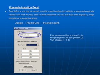 Comando Insertion Point
 Para definir si una viga es normal, invertida o semi-invertida (por defecto, la viga queda centrada
respecto del nivel de piso), ésta se debe seleccionar una vez que haya sido asignada y luego
proceder de la siguiente manera:
Assign → Frame/Line → Insertion point.
Esta ventana modifica la ubicación de
la viga respecto a los ejes globales (X,
Y, Z) o locales (1, 2, 3).
 