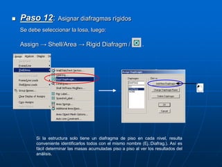 Paso 12: Asignar diafragmas rígidos
Se debe seleccionar la losa, luego:
Assign → Shell/Area → Rigid Diafragm / .
Si la estructura solo tiene un diafragma de piso en cada nivel, resulta
conveniente identificarlos todos con el mismo nombre (Ej.:Diafrag.). Así es
fácil determinar las masas acumuladas piso a piso al ver los resultados del
análisis.
 