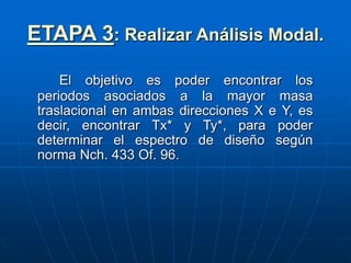 ETAPA 3: Realizar Análisis Modal.
El objetivo es poder encontrar los
periodos asociados a la mayor masa
traslacional en ambas direcciones X e Y, es
decir, encontrar Tx* y Ty*, para poder
determinar el espectro de diseño según
norma Nch. 433 Of. 96.
 