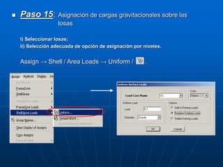  Paso 15: Asignación de cargas gravitacionales sobre las
losas
i) Seleccionar losas;
ii) Selección adecuada de opción de asignación por niveles.
Assign → Shell / Area Loads → Uniform / .
 