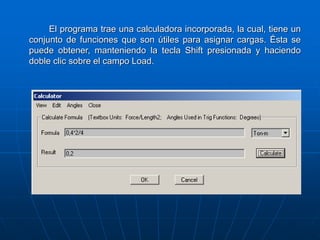 El programa trae una calculadora incorporada, la cual, tiene un
conjunto de funciones que son útiles para asignar cargas. Ésta se
puede obtener, manteniendo la tecla Shift presionada y haciendo
doble clic sobre el campo Load.
 