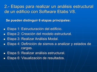 2.- Etapas para realizar un análisis estructural
de un edificio con Software Etabs V8.
 Etapa 1: Estructuración del edificio.
 Etapa 2: Creación del modelo estructural.
 Etapa 3: Realizar Análisis Modal.
 Etapa 4: Definición de sismos a analizar y estados de
cargas.
 Etapa 5: Realizar análisis estructural.
 Etapa 6: Visualización de resultados.
Se pueden distinguir 6 etapas principales:
 