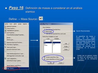  Paso 16: Definición de masas a considerar en el análisis
sísmico
Define → Mass Source / .
Impide que se generen modos
de vibrar con vibraciones fuera
del plano de los diafragmas
(verticales).
Opción Recomendada.
Al especificar las masas a
través de las cargas
asignadas, es necesario definir
que porcentaje de estas cargas
se debe considerar en la
determinación de la masa
sísmica, de acuerdo a lo
establecido en la Nch433
Of.96.
 