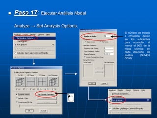  Paso 17: Ejecutar Análisis Modal
Analyze → Set Analysis Options.
El número de modos
a considerar deben
ser los suficientes
para acumular al
menos el 90% de la
masa sísmica en
cada dirección de
análisis (Nch433
Of.96).
 