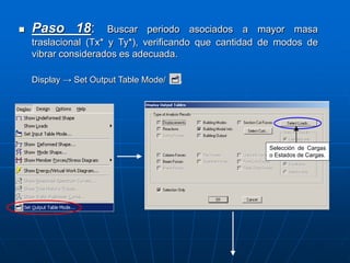  Paso 18: Buscar periodo asociados a mayor masa
traslacional (Tx* y Ty*), verificando que cantidad de modos de
vibrar considerados es adecuada.
Display → Set Output Table Mode/ .
Selección de Cargas
o Estados de Cargas.
 