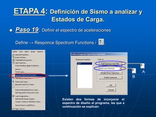ETAPA 4: Definición de Sismo a analizar y
Estados de Carga.
 Paso 19: Definir el espectro de aceleraciones
Define → Responce Spectrum Functions / .
Existen dos formas de incorporar el
espectro de diseño al programa, las que a
continuación se explican:
A
B
 