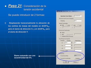  Paso 21: Consideración de la
torsión accidental
Se puede introducir de 2 formas:
i) Desplazando transversalmente la ubicación de
los centros de masas del modelo en ±0,05*bky,
para el sismo de dirección X, y en ±0,05*bkx para
el sismo de dirección Y.
Sismo actuando con una
excentricidad del 5%.
 