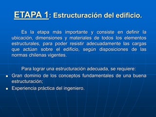 ETAPA 1: Estructuración del edificio.
Es la etapa más importante y consiste en definir la
ubicación, dimensiones y materiales de todos los elementos
estructurales, para poder resistir adecuadamente las cargas
que actúan sobre el edificio, según disposiciones de las
normas chilenas vigentes.
Para lograr una estructuración adecuada, se requiere:
 Gran dominio de los conceptos fundamentales de una buena
estructuración;
 Experiencia práctica del ingeniero.
 