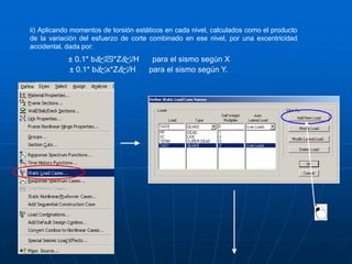 ii) Aplicando momentos de torsión estáticos en cada nivel, calculados como el producto
de la variación del esfuerzo de corte combinado en ese nivel, por una excentricidad
accidental, dada por:
± 0.1* b*Z/H para el sismo según X
± 0.1* bx*Z/H para el sismo según Y.
 
