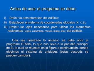 Antes de usar el programa se debe:
i) Definir la estructuración del edificio;
ii) Establecer el sistema de coordenadas globales (X, Y, Z);
iii) Definir los ejes necesarios para ubicar los elementos
resistentes (vigas, columnas, muros, losas, etc.) del edificio.
Una vez finalizado lo anterior, se debe abrir el
programa ETABS, lo que nos lleva a la pantalla principal
de él, la cual se muestra en la figura a continuación, donde
elegimos el sistema de unidades (éstas después se
pueden cambiar).
 