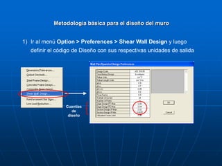 1) Ir al menú Option > Preferences > Shear Wall Design y luego
definir el código de Diseño con sus respectivas unidades de salida
Metodología básica para el diseño del muro
Cuantías
de
diseño
 