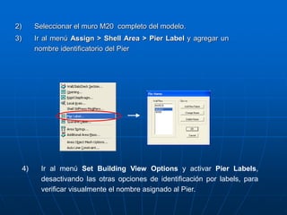 2) Seleccionar el muro M20 completo del modelo.
3) Ir al menú Assign > Shell Area > Pier Label y agregar un
nombre identificatorio del Pier
4) Ir al menú Set Building View Options y activar Pier Labels,
desactivando las otras opciones de identificación por labels, para
verificar visualmente el nombre asignado al Pier.
 