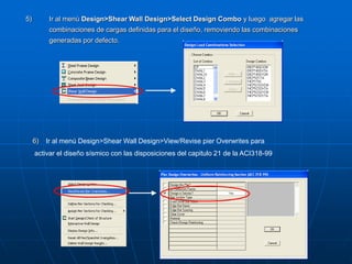 5) Ir al menú Design>Shear Wall Design>Select Design Combo y luego agregar las
combinaciones de cargas definidas para el diseño, removiendo las combinaciones
generadas por defecto.
6) Ir al menú Design>Shear Wall Design>View/Revise pier Overwrites para
activar el diseño sísmico con las disposiciones del capitulo 21 de la ACI318-99
 