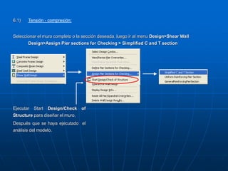 6.1) Tensión - compresión:
Seleccionar el muro completo o la sección deseada, luego ir al menu Design>Shear Wall
Design>Assign Pier sections for Checking > Simplified C and T section
Ejecutar Start Design/Check of
Structure para diseñar el muro,
Después que se haya ejecutado el
análisis del modelo.
 