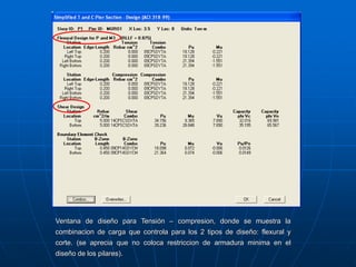 Ventana de diseño para Tensión – compresion, donde se muestra la
combinacion de carga que controla para los 2 tipos de diseño: flexural y
corte. (se aprecia que no coloca restriccion de armadura minima en el
diseño de los pilares).
 