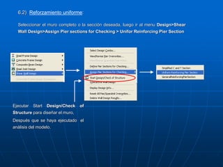 Ejecutar Start Design/Check of
Structure para diseñar el muro,
Después que se haya ejecutado el
análisis del modelo.
6.2) Reforzamiento uniforme:
Seleccionar el muro completo o la sección deseada, luego ir al menu Design>Shear
Wall Design>Assign Pier sections for Checking > Unifor Reinforcing Pier Section
 