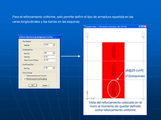 Para el reforzamiento uniforme, solo permite definir el tipo de armadura repartida en las
caras longitudinales y las barras en las esquinas
Vista del reforzamiento colocado en el
muro al momento de quedar definido
como reforzamiento uniforme
f8@25 (unif)
f12(esquinas)
 