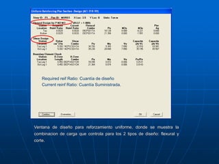 Ventana de diseño para reforzamiento uniforme, donde se muestra la
combinacion de carga que controla para los 2 tipos de diseño: flexural y
corte.
Required reif Ratio: Cuantía de diseño
Current reinf Ratio: Cuantía Suministrada.
 