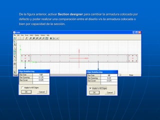 De la figura anterior, activar Section designer para cambiar la armadura colocada por
defecto y poder realizar una comparación entre el diseño v/s la armadura colocada o
bien por capacidad de la sección.
 