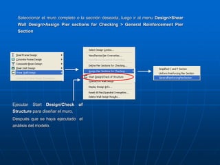 Ejecutar Start Design/Check of
Structure para diseñar el muro,
Después que se haya ejecutado el
análisis del modelo.
Seleccionar el muro completo o la sección deseada, luego ir al menu Design>Shear
Wall Design>Assign Pier sections for Checking > General Reinforcement Pier
Section
 