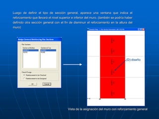 Luego de definir el tipo de sección general, aparece una ventana que indica el
reforzamiento que llevará el nivel superior e inferior del muro. (también se podría haber
definido otra sección general con el fin de disminuir el reforzamiento en la altura del
muro)
Vista de la asignación del muro con reforzamiento general
(D):diseño
 