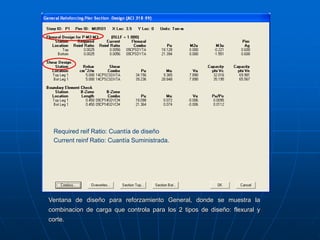 Ventana de diseño para reforzamiento General, donde se muestra la
combinacion de carga que controla para los 2 tipos de diseño: flexural y
corte.
Required reif Ratio: Cuantía de diseño
Current reinf Ratio: Cuantía Suministrada.
 