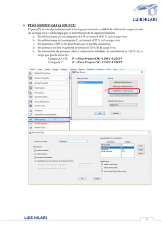 24
4. PESO SÍSMICO (MASS SOURCE)
El peso (P), se calculará adicionando a la carga permanente y total de la edificación un porcentaje
de la carga viva o sobrecarga que se determinará de la siguiente manera:
a. En edificaciones de las categorías A y B, se tomará el 50 % de la carga viva.
b. En edificaciones de la categoría C, se tomará el 25 % de la carga viva.
c. En depósitos, el 80 % del peso total que es posible almacenar.
d. En azoteas y techos en general se tomará el 25 % de la carga viva.
e. En estructuras de tanques, silos y estructuras similares se considerará el 100 % de la
carga que puede contener.
Categoría A y B: 𝑷 = (𝑷𝒆𝒔𝒐 𝑷𝒓𝒐𝒑𝒊𝒐+𝑪𝑴)+𝟎.𝟓𝟎𝑪𝑽+𝟎.𝟐𝟓𝑪𝑽𝑻
Categoría C: 𝑷 = (𝑷𝒆𝒔𝒐 𝑷𝒓𝒐𝒑𝒊𝒐+𝑪𝑴)+𝟎.25𝑪𝑽+𝟎.𝟐𝟓𝑪𝑽𝑻
 