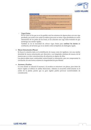 4
- Vigas Chatas:
En los casos en los que no se ha podido unir los extremos de alguna placa con una viga
peraltada, por motivo de cuidar la estética (procurar no tener vigas peraltadas en zonas
intermedias de los paños de las losas), se ha colocado una viga chata tratando de que
mantenga una similar rigidez.
También se vio la necesidad de colocar vigas chatas para confinar los ductos de
ventilación, de tal forma que no se atente contra la hipótesis de diafragma rígido.
 Muros Estructurales (Placas)
Se busca la simetría tanto en la distribución de masas como de rigideces, con una similar
densidad de muros estructurales por dirección y con longitudes similares de muros, de tal
manera que se eviten concentraciones de esfuerzos en alguno de ellos.
Las placas deben tener continuidad vertical desde la cimentación, pero sin comprometer la
circulación; de esta forma evitamos la irregularidad de piso blando.
 Ascensor y Escalera
La zona donde se colocará el ascensor y la escalera se estructuró con placas, para dotar de
mayor rigidez al edificio en ambas direcciones. Además se encuentra relativamente en el
centro de la planta; puesto que su gran rigidez podría provocar excentricidades de
consideración.
 