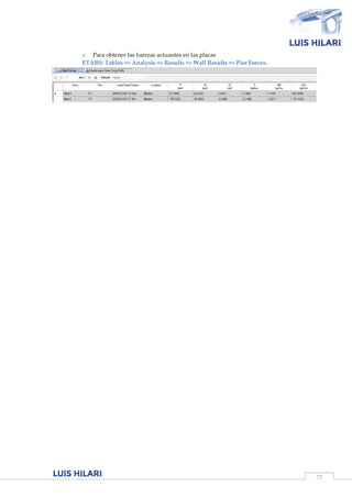 72
o Para obtener las fuerzas actuantes en las placas
ETABS: Tables => Analysis => Results => Wall Results => Pier Forces.
 