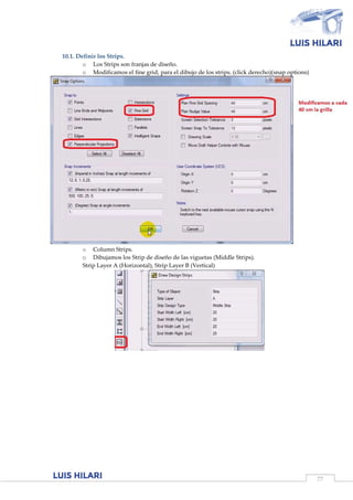 77
10.1. Definir los Strips.
o Los Strips son franjas de diseño.
o Modificamos el fine grid, para el dibujo de los strips. (click derecho)(snap options)
o Column Strips.
o Dibujamos los Strip de diseño de las viguetas (Middle Strips).
Strip Layer A (Horizontal), Strip Layer B (Vertical)
 