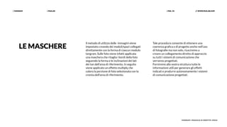 | PAZLAB| TANGRAM // WWW.PAZLAB.COM| PAG. 34
TANGRAM | MANUALE DI IDENTITÀ VISIVA
Il metodo di utilizzo delle immagini viene
impostato creando dei moduli/spazi collegati
direttamente con la forma di ciascun modulo
tangram. Sulle foto viene infatti applicata
una maschera che ritaglia i bordi della foto
seguendo la forma e le inclinazioni dei lati
dei tan dell’area di riferimento. In seguito
viene applicato un effetto multiply che
colora la porzione di foto selezionata con la
cromìa dell'area di riferimento.
Tale procedura consente di ottenere una
coerenza grafica e di progetto anche nell’uso
di fotografie ma non solo, riusciremo a
creare un collegamento diretto di approccio
su tutti i sistemi di comunicazione che
verranno progettati.
Forniremo alla vostra struttura tutte le
informazioni utili per generare gli effetti
indicati e produrre autonomamente i sistemi
di comunicazione progettati.
LE MASCHERE
 