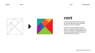 | PAZLAB| TANGRAM // WWW.PAZLAB.COM| PAG. 4
TANGRAM | MANUALE DI IDENTITÀ VISIVA
COS’È
È un gioco rompicapo cinese. È costituito
da sette tavolette (dette tan) inizialmente
disposte a formare un quadrato.
I sette tan sono due triangoli rettangoli
grandi, un triangolo rettangolo medio e due
piccoli, un quadrato ed un parallelogramma.
Lo scopo del puzzle è quello di formare una
figura utilizzando tutti i pezzi.
 