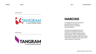 | PAZLAB| TANGRAM // WWW.PAZLAB.COM| PAG. 5
TANGRAM | MANUALE DI IDENTITÀ VISIVA
VECCHIO LOGO
MARCHIO
Il re-design del marchio si concentra
sia sulla forma che sulla font.
Rimane invariato, al momento,
il pay-off abbinato.
Si tratta di una riprogettazione vera
e propria che prende come punto di
riferimento un tassello tangram, quello
più prospettico. Come a rappresentare le
potenzialità del progetto e allo stesso tempo
a richiamare un effetto “porta” aperta come
valore e approccio cooperativi.
NUOVO LOGO
 