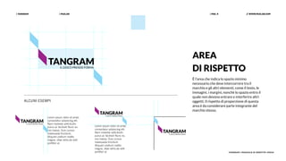 | PAZLAB| TANGRAM // WWW.PAZLAB.COM| PAG. 9
TANGRAM | MANUALE DI IDENTITÀ VISIVA
AREA
DI RISPETTO
È l’area che indica lo spazio minimo
necessario che deve intercorrere tra il
marchio e gli altri elementi, come il testo, le
immagini, i margini, nonchè lo spazio entro il
quale non devono entrare e interferire altri
oggetti. Il rispetto di proporzione di questa
area è da considerare parte integrante del
marchio stesso.
ALCUNI ESEMPI
Lorem ipsum dolor sit amet,
consectetur adipiscing elit.
Nam molestie sollicitudin
purus ac facilisis! Nunc eu
nisi massa. Duis cursus
malesuada tincidunt.
Aliquam pretium mattis
magna, vitae vehicula velit
porttitor ut.
Lorem ipsum dolor sit amet,
consectetur adipiscing elit.
Nam molestie sollicitudin
purus ac facilisis! Nunc eu
nisi massa. Duis cursus
malesuada tincidunt.
Aliquam pretium mattis
magna, vitae vehicula velit
porttitor ut.
 