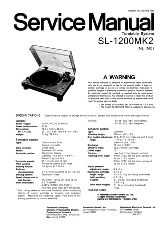 Service Manual
                                                                                                                    ORDER NO. SD7908-1601




                                                                                                             Turntable System

                                                                                 SL-1200MK2
                                                                                                                                  (M), (MC)




                                                                                       A WARNING
                                                                      This service literature is designed for experienced repair techmcans
                                                                      only and is not designed for use by the general public. It does no
                                                                      contain warnings or c o l o n s to advise non-technical indiv.duals of
                                                                      potential dangers In attempting to service a product. Products powered
                                                                      by electricity should be serviced or repaired only by exper.enced
                                                                      professional technicians. Any attempt to service or repair the product
                                                                      or^products dealt with in this service literature by anyone else could
                                                                      rest.:" in serious injury or death.
                                                                                  • The model SL-120OMK2 (M) is available in U.S.A. only.
                                                                                . • The model SL-1200MK2 IMC) is available in Canada only.



SPECI FI CATIONS           Specifications subject to change w i t h o u t notice. Weight and dimensions shown are approximate.

Genera)                                                               Rumble:                      - 5 6 dB (IEC 9 8 A Unweighted)
Power supply:           120 V , A C , 50 or 60 Hz                                                  - 7 8 dB [IEC 9 8 A Weighted)
Power consumption:      12 W
Dimensions:             45,3 x 16.2 x 36 cm                           Tonearm section
  IW x H x D l          (17-27/32"x6-19/64"x14-11/64")                Type:                        Universal
Weight:                 11 kg (24.3 lb)                               Effective length:            230mm (9-1/16")
                                                                      Arm height adjustment        31.8—37.8 mm (helicoid part 6 mm)
Turntable section                                                       range:                     (l-2l/32"-3-35/64")
Type:                   Quartz direct drive                                                        (helicoid part 15/64")
                        Manual turntable                              Overhang:                    15 mm (19/32")
Drive method:           Direct drive                                  Effective mass:              12 g (without cartridge)
Motor:                  Brushless DC motor                            Offset angle:                22°
Turntable platter:      A l u m i n u m diecast                       Friction:                    Less than 7 mg (lateral, vertical)
                        Diameter 33.2 cm (13-5/64")                   Tracking error angle:        Within 2°32' (at the outer groove of
                        Weight 2 kg (4.4 lb.)                                                      30 cm 112") record
Turntable speeds:       33-1/3 rpm and 45 rpm                                                      Within 0°32' [at the inner groove of
Pitch control:          All quartz-locked ± 8 % range                                              30 cm (12") record
Starting torque:        1,5 kg-cm (1.3 Ib-in)                         Stylus pressure
Build-up                                                                adjustment range:          0-2.5 g
  characteristics:      0.7 s. f r o m standstill to 33-1/3 rpm       Applicable cartridge         6-10 g
Braking system:         Electronic brake                                weight range:              1 3 . 5 - 1 7 . 5 g (including headshell)
Speed change due to                                                     {with auxiliary            9.5-13g
  load torque:          0% within 1.0 kg-cm (0.87 Ib-in)                weight):                   1 7 — 2 0 . 5 g [including headshell)
Wow and flutter:        0 . 0 1 % WRMS*                                                            3.5-6.5 g
                        0.025% WRMS {JIS C5521)                         (with shell weight):       1 1 - 1 4 g (including headshell)
                        ±0.035% peak (IEC 9 8 A Weighted)                                          7.5 g
* This rating refers to turntable assembly alone, excluding           Head shell weight:
  effects of record, cartridge or tonarm, but including
                                                                                © Matsushita Electric Industrial Co. Ltd..
  platter. Measured by obtaining signal f r o m built-in fre-                   All rights resanred. unauthorized
  quency generator of motor assembly.                                           copying and distribution Is • violation erf law


                            Panasonic Company                     Panasonic Hawaii, Inc.                  Matsushita Electric of Canada Ltd.
                            Division of Matsushita Electric       320 Waiakamilo Road, Honolulu,          5770 Ambler Drive,
                            Corporation of America                Hawaii 96817                            Mississauga, Ontario
                            One Panasonic Way, Secaucus,                                                            L4W 2T3
                            New Jersey 07094
 