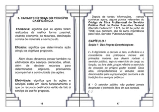 5. CARACTERÍSTICAS DO PRINCÍPIO
DA EFICIÊNCIA
Eficiência: significa que as ações foram
realizadas da melhor forma possível,
visando economia de recursos, destinação
correta de materiais e serviços etc.
Eficácia: significa que determinada ação
atingiu os objetivos propostos.
Depois de tantas informações, vamos
conhecer agora, alguns pontos relevantes do
Código de Ética Profissional do Servidor
Público Civil do Poder Executivo Federal
(Decreto Federal N° 1.171, de 22 de junho de
1994) que, também, são de suma importância
para você, Servidor Público Municipal.
CAPÍTULO I
Seção I - Das Regras Deontológicas
I - A dignidade, o decoro, o zelo, a eficácia e a
consciência dos princípios morais são
Além disso, devemos pensar também na
efetividade dos serviços oferecidos, afinal,
além de destinar recursos para
determinados objetivos, precisamos
acompanhar a continuidade das ações.
Efetividade: significa que às ações e
serviços estão em pleno funcionamento e
que os recursos destinados estão de fato à
serviço do que foi proposto.
16
consciência dos princípios morais são
primados maiores que devem nortear o
servidor público, seja no exercício do cargo ou
função, ou fora dele, já que refletirá o exercício
da vocação do próprio poder estatal. Seus
atos, comportamentos e atitudes serão
direcionados para a preservação da honra e da
tradição dos serviços públicos.
II - O servidor público não poderá jamais
desprezar o elemento ético de sua conduta.
(...)
17
 
