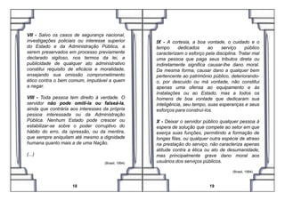 VII - Salvo os casos de segurança nacional,
investigações policiais ou interesse superior
do Estado e da Administração Pública, a
serem preservados em processo previamente
declarado sigiloso, nos termos da lei, a
publicidade de qualquer ato administrativo
constitui requisito de eficácia e moralidade,
ensejando sua omissão comprometimento
ético contra o bem comum, imputável a quem
a negar.
VIII - Toda pessoa tem direito à verdade. O
servidor não pode omiti-la ou falseá-la,
IX - A cortesia, a boa vontade, o cuidado e o
tempo dedicados ao serviço público
caracterizam o esforço pela disciplina. Tratar mal
uma pessoa que paga seus tributos direta ou
indiretamente significa causar-lhe dano moral.
Da mesma forma, causar dano a qualquer bem
pertencente ao patrimônio público, deteriorando-
o, por descuido ou má vontade, não constitui
apenas uma ofensa ao equipamento e às
instalações ou ao Estado, mas a todos os
homens de boa vontade que dedicaram sua
servidor não pode omiti-la ou falseá-la,
ainda que contrária aos interesses da própria
pessoa interessada ou da Administração
Pública. Nenhum Estado pode crescer ou
estabilizar-se sobre o poder corruptivo do
hábito do erro, da opressão, ou da mentira,
que sempre aniquilam até mesmo a dignidade
humana quanto mais a de uma Nação.
(...)
(Brasil, 1994)
18
homens de boa vontade que dedicaram sua
inteligência, seu tempo, suas esperanças e seus
esforços para construí-los.
X - Deixar o servidor público qualquer pessoa à
espera de solução que compete ao setor em que
exerça suas funções, permitindo a formação de
longas filas, ou qualquer outra espécie de atraso
na prestação do serviço, não caracteriza apenas
atitude contra a ética ou ato de desumanidade,
mas principalmente grave dano moral aos
usuários dos serviços públicos.
(Brasil, 1994) .
19
 